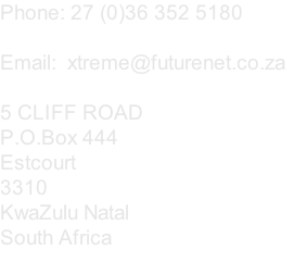 Phone: 27 (0)36 352 5180

Email:  xtreme@futurenet.co.za

5 CLIFF ROAD
P.O.Box 444 
Estcourt
3310
KwaZulu Natal
South Africa
                    
